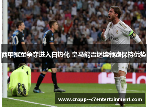 西甲冠军争夺进入白热化 皇马能否继续领跑保持优势