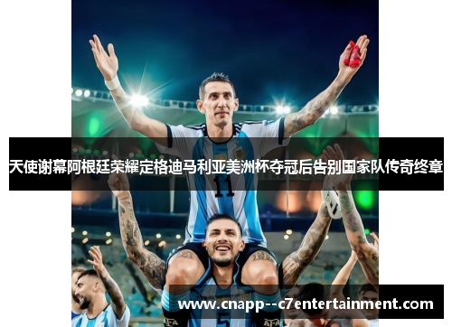 天使谢幕阿根廷荣耀定格迪马利亚美洲杯夺冠后告别国家队传奇终章