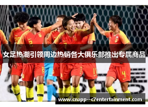 女足热潮引领周边热销各大俱乐部推出专属商品 女足热潮引领周边热销各大俱乐部推出专属商品