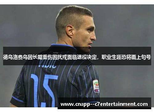 德乌洛费乌因长期重伤困扰或面临退役决定，职业生涯恐将画上句号