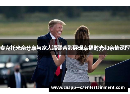 麦克托米奈分享与家人温馨合影展现幸福时光和亲情深厚