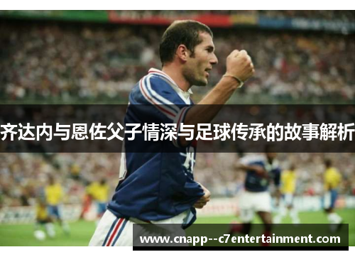 齐达内与恩佐父子情深与足球传承的故事解析